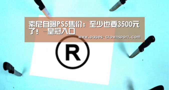 索尼自曝PS5售价:至少也要3500元了!-皇冠入口(图2) 皇冠体育官网